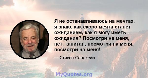 Я не останавливаюсь на мечтах, я знаю, как скоро мечта станет ожиданием, как я могу иметь ожидания? Посмотри на меня, нет, капитан, посмотри на меня, посмотри на меня!