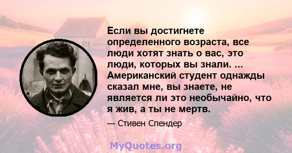 Если вы достигнете определенного возраста, все люди хотят знать о вас, это люди, которых вы знали. ... Американский студент однажды сказал мне, вы знаете, не является ли это необычайно, что я жив, а ты не мертв.