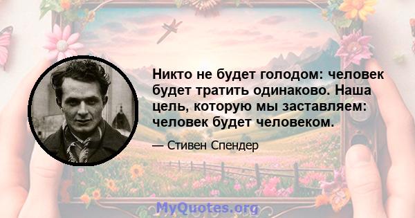 Никто не будет голодом: человек будет тратить одинаково. Наша цель, которую мы заставляем: человек будет человеком.