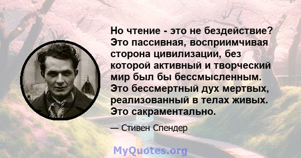 Но чтение - это не бездействие? Это пассивная, восприимчивая сторона цивилизации, без которой активный и творческий мир был бы бессмысленным. Это бессмертный дух мертвых, реализованный в телах живых. Это сакраментально.