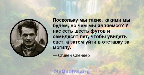 Поскольку мы такие, какими мы будем, но чем мы являемся? У нас есть шесть футов и семьдесят лет, чтобы увидеть свет, а затем уйти в отставку за могилу.