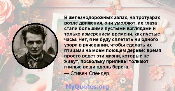 В железнодорожных залах, на тротуарах возле движения, они умоляют, их глаза стали большими пустыми взглядами и только измерением времени, как пустые часы. Нет, я не буду сплетать ни одного узора в ручевании, чтобы