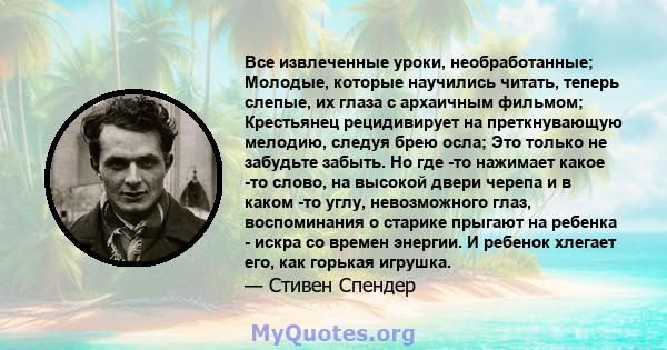 Все извлеченные уроки, необработанные; Молодые, которые научились читать, теперь слепые, их глаза с архаичным фильмом; Крестьянец рецидивирует на преткнувающую мелодию, следуя брею осла; Это только не забудьте забыть.