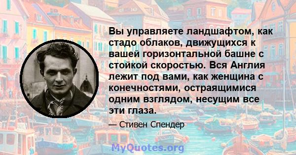 Вы управляете ландшафтом, как стадо облаков, движущихся к вашей горизонтальной башне с стойкой скоростью. Вся Англия лежит под вами, как женщина с конечностями, остраящимися одним взглядом, несущим все эти глаза.