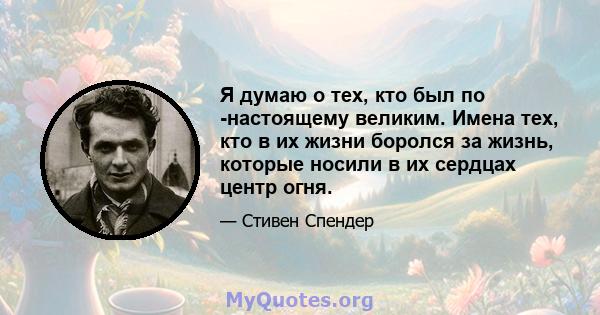 Я думаю о тех, кто был по -настоящему великим. Имена тех, кто в их жизни боролся за жизнь, которые носили в их сердцах центр огня.