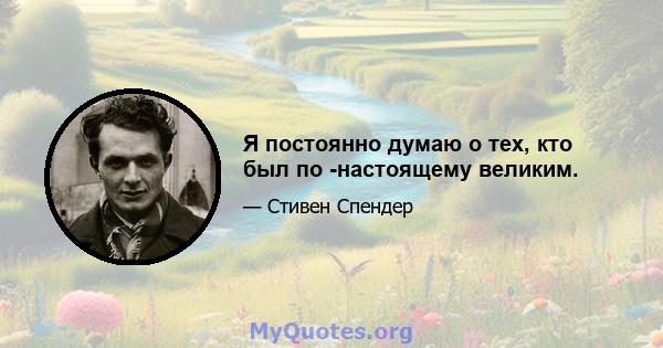 Я постоянно думаю о тех, кто был по -настоящему великим.