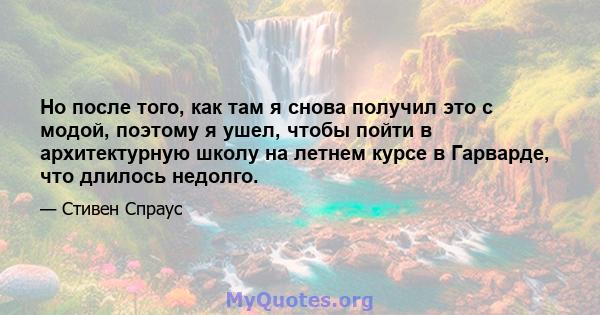 Но после того, как там я снова получил это с модой, поэтому я ушел, чтобы пойти в архитектурную школу на летнем курсе в Гарварде, что длилось недолго.