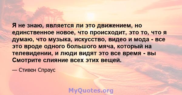 Я не знаю, является ли это движением, но единственное новое, что происходит, это то, что я думаю, что музыка, искусство, видео и мода - все это вроде одного большого мяча, который на телевидении, и люди видят это все