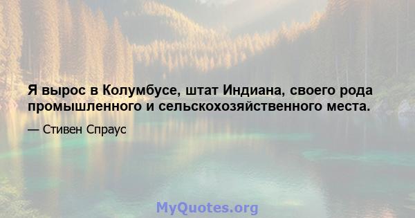 Я вырос в Колумбусе, штат Индиана, своего рода промышленного и сельскохозяйственного места.