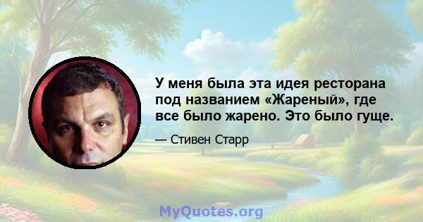 У меня была эта идея ресторана под названием «Жареный», где все было жарено. Это было гуще.