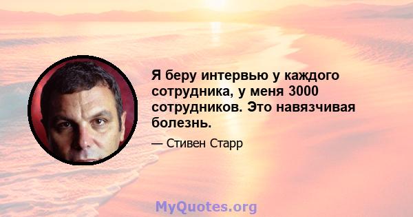 Я беру интервью у каждого сотрудника, у меня 3000 сотрудников. Это навязчивая болезнь.