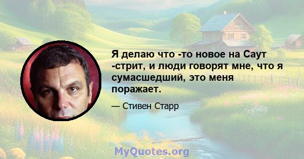 Я делаю что -то новое на Саут -стрит, и люди говорят мне, что я сумасшедший, это меня поражает.