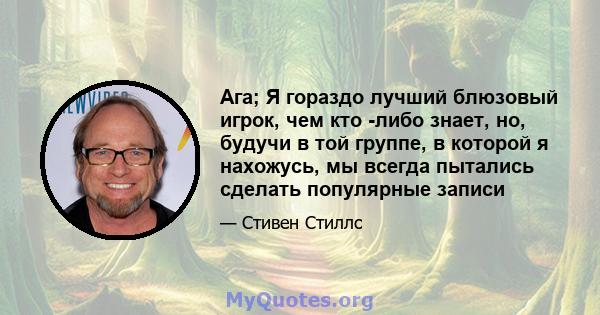 Ага; Я гораздо лучший блюзовый игрок, чем кто -либо знает, но, будучи в той группе, в которой я нахожусь, мы всегда пытались сделать популярные записи