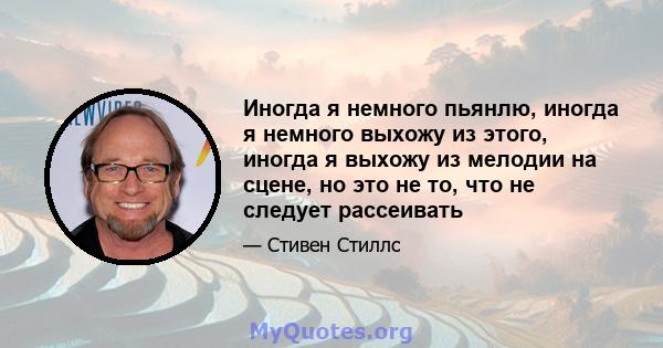 Иногда я немного пьянлю, иногда я немного выхожу из этого, иногда я выхожу из мелодии на сцене, но это не то, что не следует рассеивать