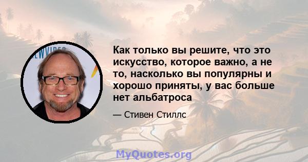 Как только вы решите, что это искусство, которое важно, а не то, насколько вы популярны и хорошо приняты, у вас больше нет альбатроса