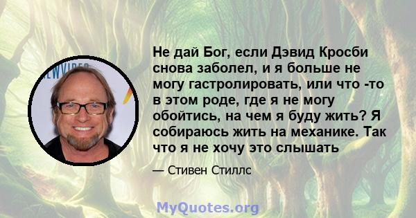 Не дай Бог, если Дэвид Кросби снова заболел, и я больше не могу гастролировать, или что -то в этом роде, где я не могу обойтись, на чем я буду жить? Я собираюсь жить на механике. Так что я не хочу это слышать