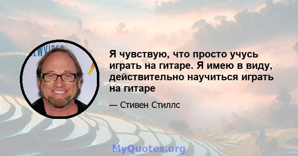 Я чувствую, что просто учусь играть на гитаре. Я имею в виду, действительно научиться играть на гитаре