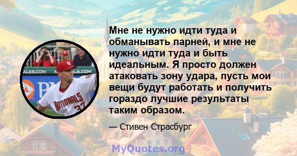 Мне не нужно идти туда и обманывать парней, и мне не нужно идти туда и быть идеальным. Я просто должен атаковать зону удара, пусть мои вещи будут работать и получить гораздо лучшие результаты таким образом.