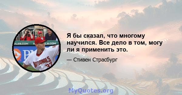 Я бы сказал, что многому научился. Все дело в том, могу ли я применить это.