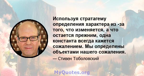 Используя стратагему определения характера из -за того, что изменяется, а что остается прежним, одна константа всегда кажется сожалением. Мы определены объектами нашего сожаления.