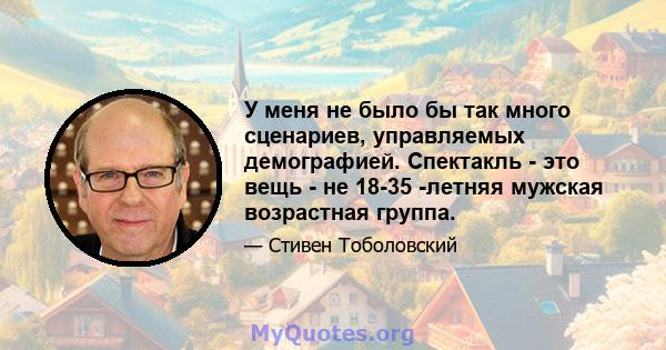 У меня не было бы так много сценариев, управляемых демографией. Спектакль - это вещь - не 18-35 -летняя мужская возрастная группа.