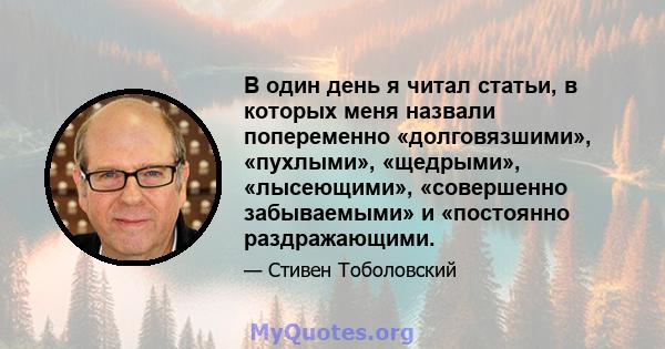 В один день я читал статьи, в которых меня назвали попеременно «долговязшими», «пухлыми», «щедрыми», «лысеющими», «совершенно забываемыми» и «постоянно раздражающими.