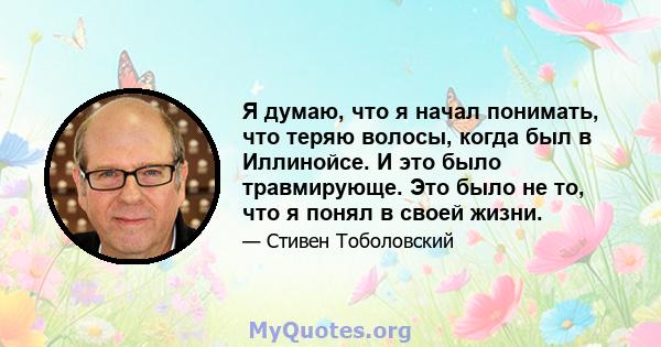 Я думаю, что я начал понимать, что теряю волосы, когда был в Иллинойсе. И это было травмирующе. Это было не то, что я понял в своей жизни.