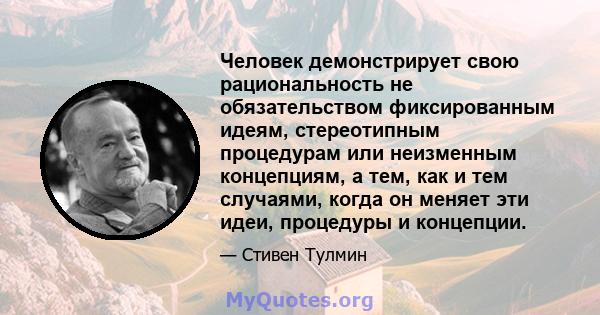 Человек демонстрирует свою рациональность не обязательством фиксированным идеям, стереотипным процедурам или неизменным концепциям, а тем, как и тем случаями, когда он меняет эти идеи, процедуры и концепции.