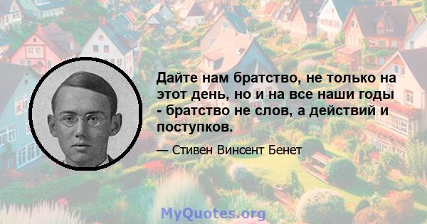 Дайте нам братство, не только на этот день, но и на все наши годы - братство не слов, а действий и поступков.