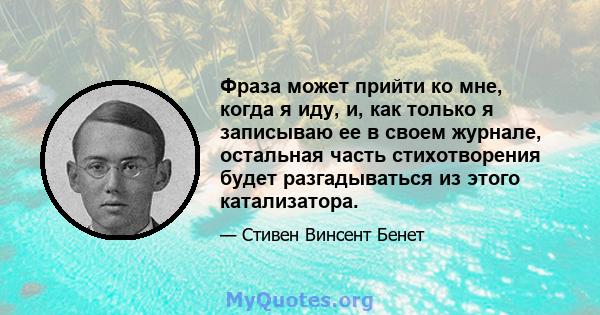 Фраза может прийти ко мне, когда я иду, и, как только я записываю ее в своем журнале, остальная часть стихотворения будет разгадываться из этого катализатора.