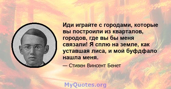 Иди играйте с городами, которые вы построили из кварталов, городов, где вы бы меня связали! Я сплю на земле, как уставшая лиса, и мой буфдфало нашла меня.