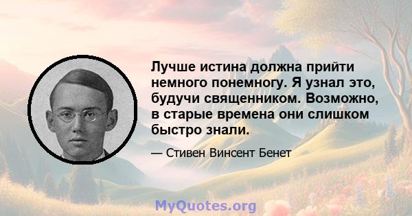 Лучше истина должна прийти немного понемногу. Я узнал это, будучи священником. Возможно, в старые времена они слишком быстро знали.