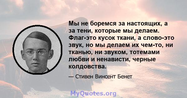 Мы не боремся за настоящих, а за тени, которые мы делаем. Флаг-это кусок ткани, а слово-это звук, но мы делаем их чем-то, ни тканью, ни звуком, тотемами любви и ненависти, черные колдовства.