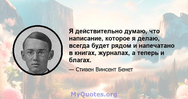 Я действительно думаю, что написание, которое я делаю, всегда будет рядом и напечатано в книгах, журналах, а теперь и благах.