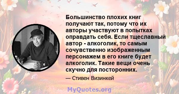 Большинство плохих книг получают так, потому что их авторы участвуют в попытках оправдать себя. Если тщеславный автор - алкоголик, то самым сочувственно изображенным персонажем в его книге будет алкоголик. Такие вещи