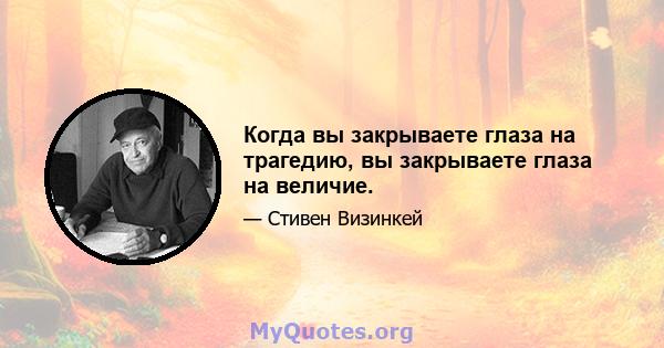 Когда вы закрываете глаза на трагедию, вы закрываете глаза на величие.