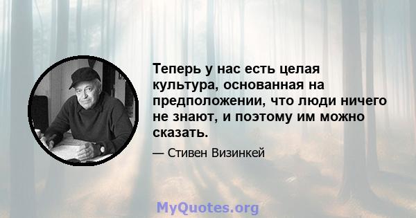 Теперь у нас есть целая культура, основанная на предположении, что люди ничего не знают, и поэтому им можно сказать.