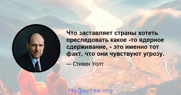 Что заставляет страны хотеть преследовать какое -то ядерное сдерживание, - это именно тот факт, что они чувствуют угрозу.