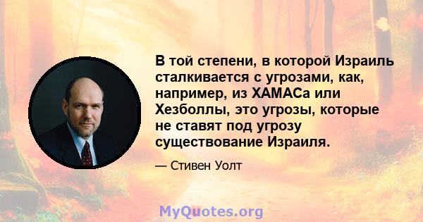 В той степени, в которой Израиль сталкивается с угрозами, как, например, из ХАМАСа или Хезболлы, это угрозы, которые не ставят под угрозу существование Израиля.