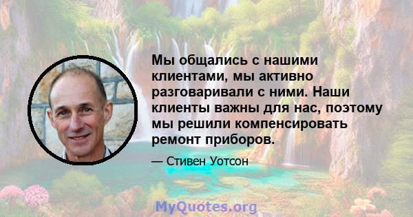 Мы общались с нашими клиентами, мы активно разговаривали с ними. Наши клиенты важны для нас, поэтому мы решили компенсировать ремонт приборов.