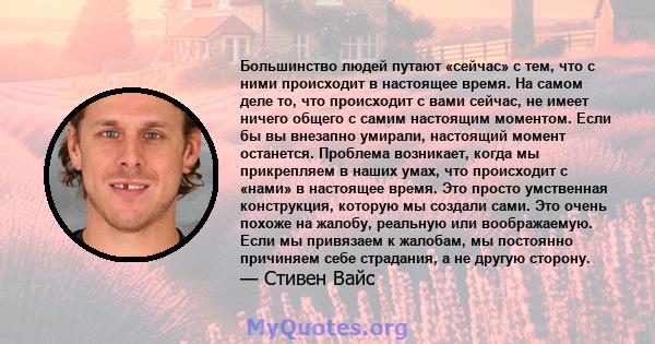 Большинство людей путают «сейчас» с тем, что с ними происходит в настоящее время. На самом деле то, что происходит с вами сейчас, не имеет ничего общего с самим настоящим моментом. Если бы вы внезапно умирали, настоящий 