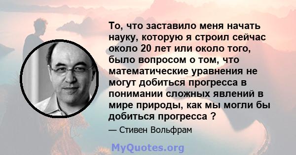 То, что заставило меня начать науку, которую я строил сейчас около 20 лет или около того, было вопросом о том, что математические уравнения не могут добиться прогресса в понимании сложных явлений в мире природы, как мы