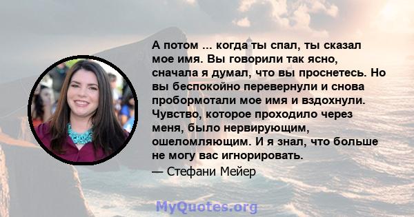 А потом ... когда ты спал, ты сказал мое имя. Вы говорили так ясно, сначала я думал, что вы проснетесь. Но вы беспокойно перевернули и снова пробормотали мое имя и вздохнули. Чувство, которое проходило через меня, было