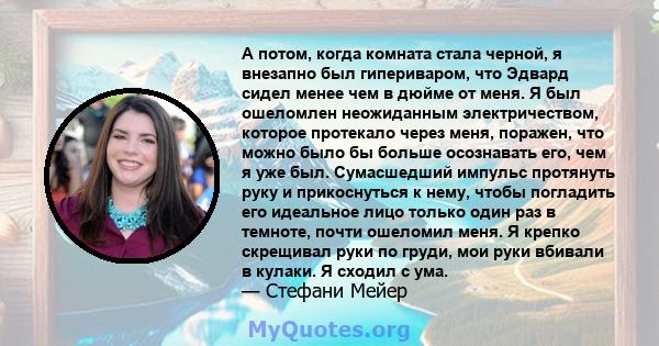 А потом, когда комната стала черной, я внезапно был гипериваром, что Эдвард сидел менее чем в дюйме от меня. Я был ошеломлен неожиданным электричеством, которое протекало через меня, поражен, что можно было бы больше