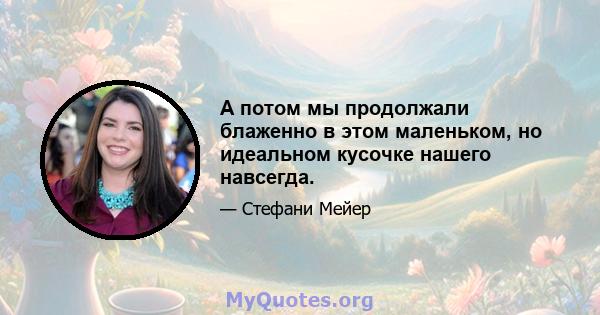 А потом мы продолжали блаженно в этом маленьком, но идеальном кусочке нашего навсегда.