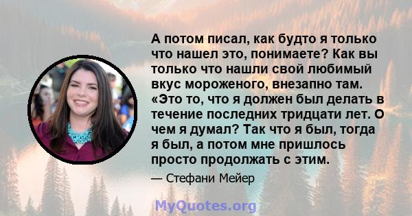 А потом писал, как будто я только что нашел это, понимаете? Как вы только что нашли свой любимый вкус мороженого, внезапно там. «Это то, что я должен был делать в течение последних тридцати лет. О чем я думал? Так что я 