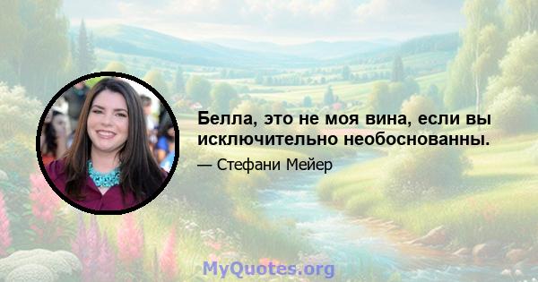 Белла, это не моя вина, если вы исключительно необоснованны.