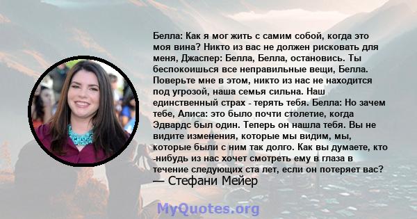 Белла: Как я мог жить с самим собой, когда это моя вина? Никто из вас не должен рисковать для меня, Джаспер: Белла, Белла, остановись. Ты беспокоишься все неправильные вещи, Белла. Поверьте мне в этом, никто из нас не