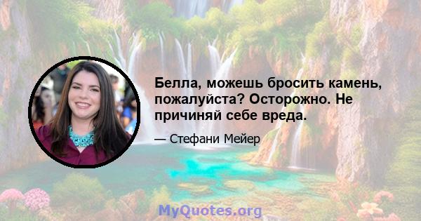 Белла, можешь бросить камень, пожалуйста? Осторожно. Не причиняй себе вреда.