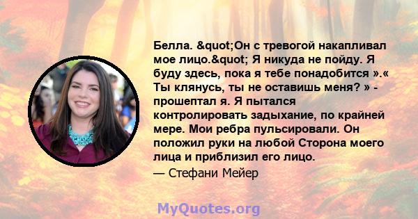 Белла. "Он с тревогой накапливал мое лицо." Я никуда не пойду. Я буду здесь, пока я тебе понадобится ».« Ты клянусь, ты не оставишь меня? » - прошептал я. Я пытался контролировать задыхание, по крайней мере.